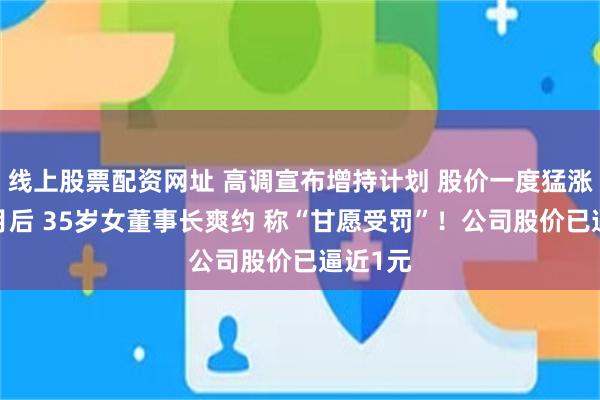 线上股票配资网址 高调宣布增持计划 股价一度猛涨！6个月后 35岁女董事长爽约 称“甘愿受罚”！公司股价已逼近1元