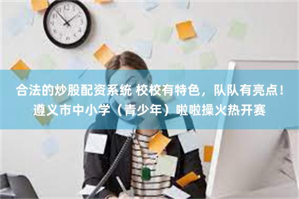 合法的炒股配资系统 校校有特色，队队有亮点！遵义市中小学（青少年）啦啦操火热开赛