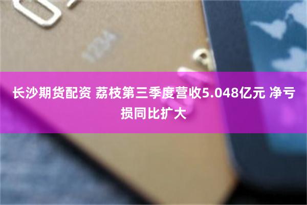 长沙期货配资 荔枝第三季度营收5.048亿元 净亏损同比扩大