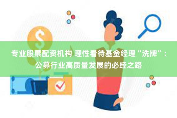 专业股票配资机构 理性看待基金经理“洗牌”：公募行业高质量发展的必经之路