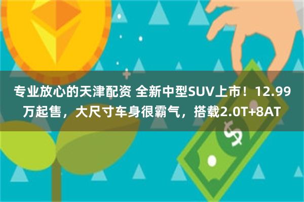 专业放心的天津配资 全新中型SUV上市！12.99万起售，大尺寸车身很霸气，搭载2.0T+8AT