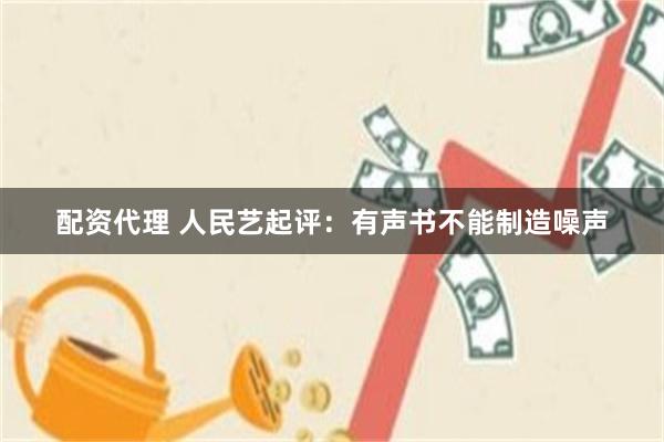 配资代理 人民艺起评：有声书不能制造噪声