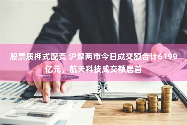 股票质押式配资 沪深两市今日成交额合计6199亿元，航天科技成交额居首