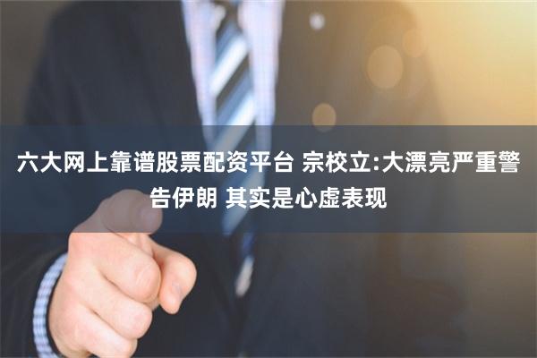 六大网上靠谱股票配资平台 宗校立:大漂亮严重警告伊朗 其实是心虚表现